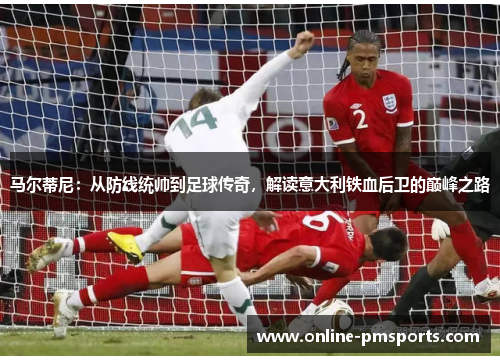 马尔蒂尼：从防线统帅到足球传奇，解读意大利铁血后卫的巅峰之路