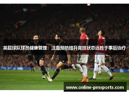英超球队球员健康管理：注重预防提升竞技状态远胜于事后治疗