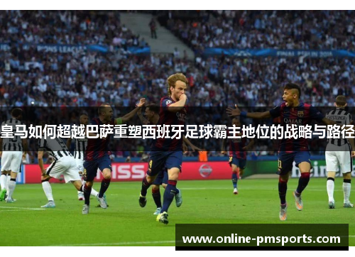 皇马如何超越巴萨重塑西班牙足球霸主地位的战略与路径