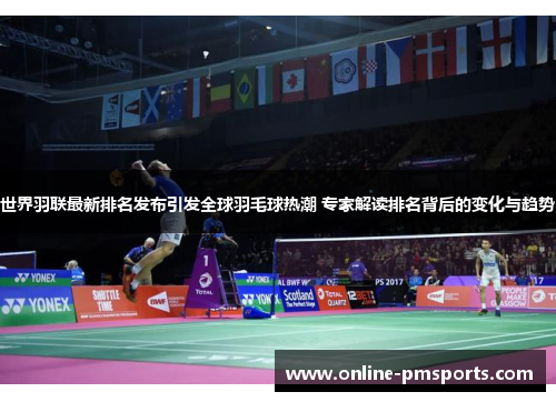 世界羽联最新排名发布引发全球羽毛球热潮 专家解读排名背后的变化与趋势