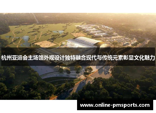 杭州亚运会主场馆外观设计独特融合现代与传统元素彰显文化魅力