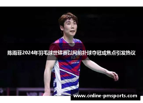 陈雨菲2024年羽毛球世锦赛以网前扑球夺冠成焦点引发热议